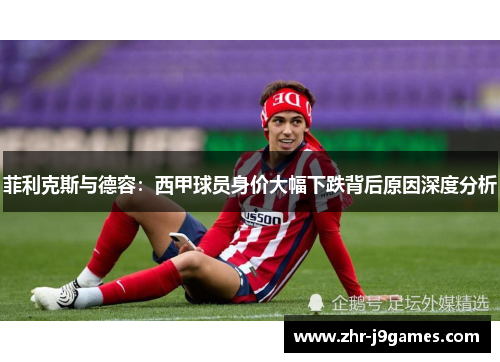 菲利克斯与德容:西甲球员身价大幅下跌背后原因深度分析 菲利克斯与德容:西甲球员身价大幅下跌背后原因深度分析
