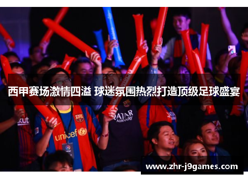 西甲赛场激情四溢 球迷氛围热烈打造顶级足球盛宴 西甲赛场激情四溢 球迷氛围热烈打造顶级足球盛宴