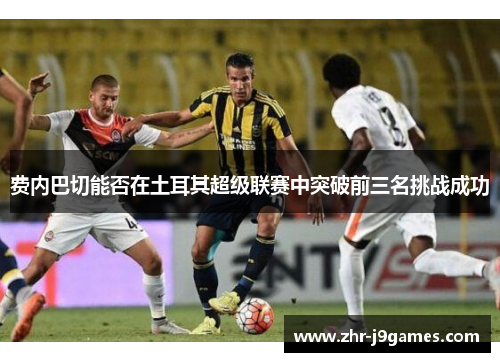 费内巴切能否在土耳其超级联赛中突破前三名挑战成功 费内巴切能否在土耳其超级联赛中突破前三名挑战成功