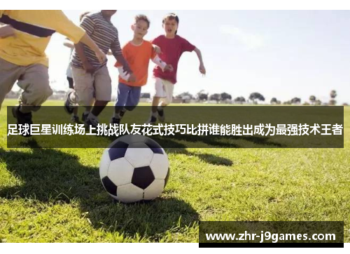 足球巨星训练场上挑战队友花式技巧比拼谁能胜出成为最强技术王者