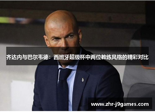 齐达内与巴尔韦德：西班牙超级杯中两位教练风格的精彩对比