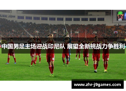 中国男足主场迎战印尼队 展望全新挑战力争胜利 中国男足主场迎战印尼队 展望全新挑战力争胜利