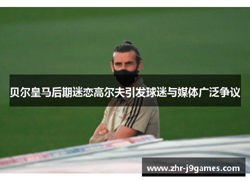 贝尔皇马后期迷恋高尔夫引发球迷与媒体广泛争议