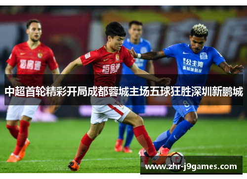 中超首轮精彩开局成都蓉城主场五球狂胜深圳新鹏城 中超首轮精彩开局成都蓉城主场五球狂胜深圳新鹏城