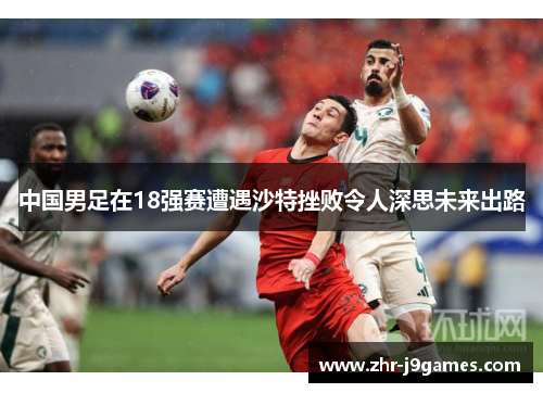 中国男足在18强赛遭遇沙特挫败令人深思未来出路 中国男足在18强赛遭遇沙特挫败令人深思未来出路